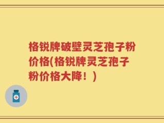 格锐牌破壁灵芝孢子粉价格(格锐牌灵芝孢子粉价格大降！)