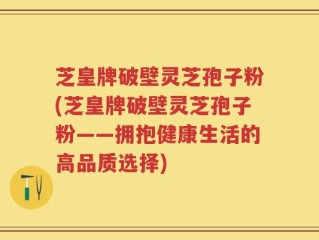 芝皇牌破壁灵芝孢子粉(芝皇牌破壁灵芝孢子粉——拥抱健康生活的高品质选择)