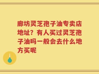 廊坊灵芝孢子油专卖店地址？有人买过灵芝孢子油吗一般会去什么地方买呢