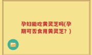 孕妇能吃黄灵芝吗(孕期可否食用黄灵芝？)