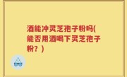 酒能冲灵芝孢子粉吗(能否用酒喝下灵芝孢子粉？)