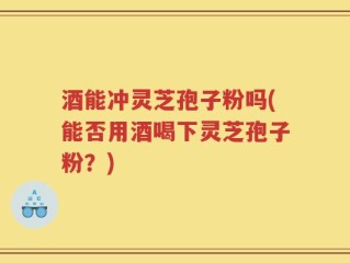 酒能冲灵芝孢子粉吗(能否用酒喝下灵芝孢子粉？)
