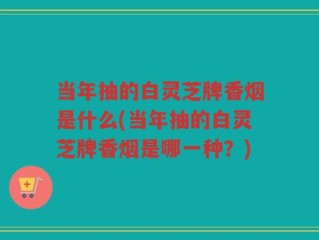 当年抽的白灵芝牌香烟是什么(当年抽的白灵芝牌香烟是哪一种？)