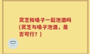 灵芝和嗓子一起泡酒吗(灵芝与嗓子泡酒，是否可行？)
