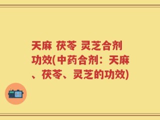 天麻 茯苓 灵芝合剂功效(中药合剂：天麻、茯苓、灵芝的功效)