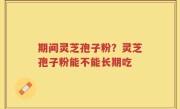 期间灵芝孢子粉？灵芝孢子粉能不能长期吃