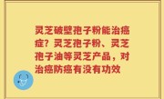 灵芝破壁孢子粉能治癌症？灵芝孢子粉、灵芝孢子油等灵芝产品，对治癌防癌有没有功效