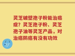 灵芝破壁孢子粉能治癌症？灵芝孢子粉、灵芝孢子油等灵芝产品，对治癌防癌有没有功效