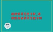 速源堂灵芝孢子粉_速源堂高品质灵芝孢子粉