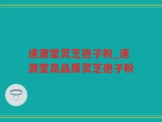 速源堂灵芝孢子粉_速源堂高品质灵芝孢子粉