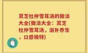 灵芝杜仲雪耳汤的做法大全(做法大全：灵芝杜仲雪耳汤，滋补养生，口感独特)