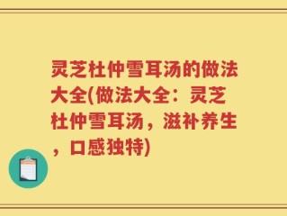 灵芝杜仲雪耳汤的做法大全(做法大全：灵芝杜仲雪耳汤，滋补养生，口感独特)