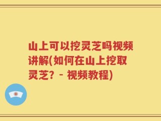 山上可以挖灵芝吗视频讲解(如何在山上挖取灵芝？- 视频教程)