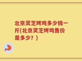 北京灵芝烤鸡多少钱一斤(北京灵芝烤鸡售价是多少？)