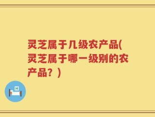 灵芝属于几级农产品(灵芝属于哪一级别的农产品？)