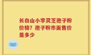 长白山小李灵芝孢子粉价格？孢子粉市面售价是多少