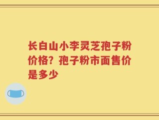 长白山小李灵芝孢子粉价格？孢子粉市面售价是多少