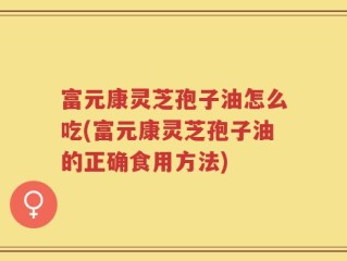 富元康灵芝孢子油怎么吃(富元康灵芝孢子油的正确食用方法)