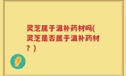 灵芝属于温补药材吗(灵芝是否属于温补药材？)