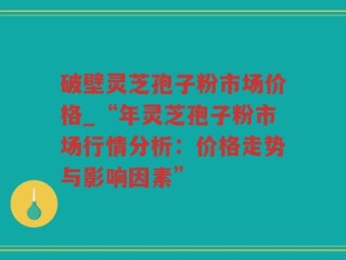 破壁灵芝孢子粉市场价格_“年灵芝孢子粉市场行情分析：价格走势与影响因素”
