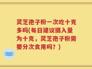灵芝孢子粉一次吃十克多吗(每日建议摄入量为十克，灵芝孢子粉需要分次食用吗？)