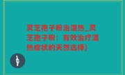 灵芝孢子粉治湿热_灵芝孢子粉：有效治疗湿热症状的天然选择)