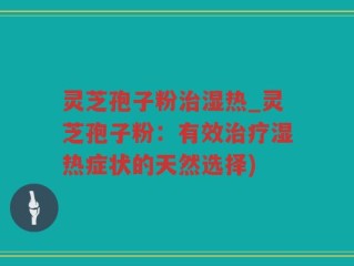 灵芝孢子粉治湿热_灵芝孢子粉：有效治疗湿热症状的天然选择)