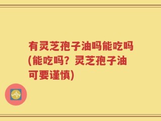 有灵芝孢子油吗能吃吗(能吃吗？灵芝孢子油可要谨慎)
