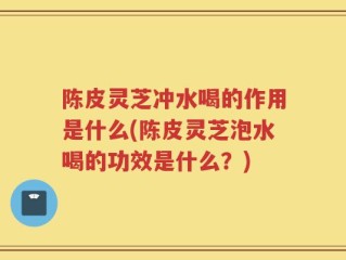 陈皮灵芝冲水喝的作用是什么(陈皮灵芝泡水喝的功效是什么？)