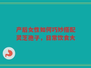 产后女性如何巧妙搭配灵芝孢子，日常饮食大