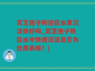 灵芝孢子粉泡在水里沉淀快好吗_灵芝孢子粉在水中快速沉淀是否为优质表现？)