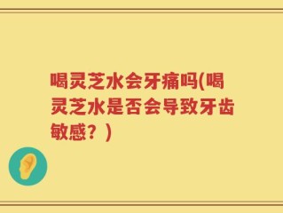 喝灵芝水会牙痛吗(喝灵芝水是否会导致牙齿敏感？)