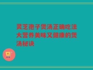 灵芝孢子煲汤正确吃法大营养美味又健康的煲汤秘诀