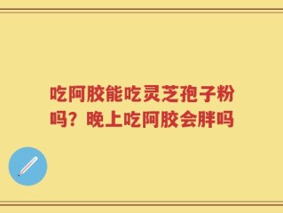 吃阿胶能吃灵芝孢子粉吗？晚上吃阿胶会胖吗