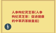 人参枸杞灵芝茶(人参枸杞灵芝茶：促进健康的中草药茶新皇后)