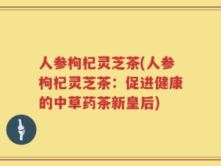 人参枸杞灵芝茶(人参枸杞灵芝茶：促进健康的中草药茶新皇后)