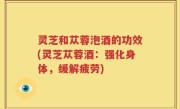灵芝和苁蓉泡酒的功效(灵芝苁蓉酒：强化身体，缓解疲劳)