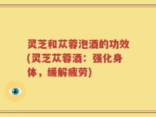 灵芝和苁蓉泡酒的功效(灵芝苁蓉酒：强化身体，缓解疲劳)