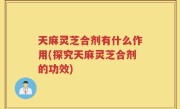 天麻灵芝合剂有什么作用(探究天麻灵芝合剂的功效)