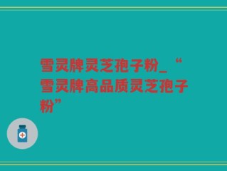 雪灵牌灵芝孢子粉_“雪灵牌高品质灵芝孢子粉”