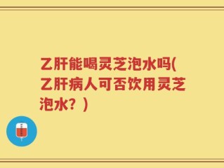 乙肝能喝灵芝泡水吗(乙肝病人可否饮用灵芝泡水？)