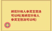 绣花针和人参灵芝煲汤可以吗(用绣花针和人参灵芝熬汤可以吗)