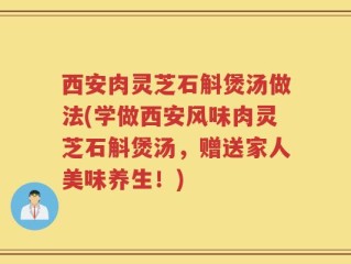 西安肉灵芝石斛煲汤做法(学做西安风味肉灵芝石斛煲汤，赠送家人美味养生！)