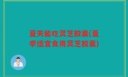 夏天能吃灵芝胶囊(夏季适宜食用灵芝胶囊)