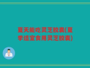 夏天能吃灵芝胶囊(夏季适宜食用灵芝胶囊)