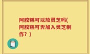 阿胶糕可以放灵芝吗(阿胶糕可否加入灵芝制作？)