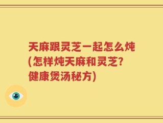 天麻跟灵芝一起怎么炖(怎样炖天麻和灵芝？健康煲汤秘方)