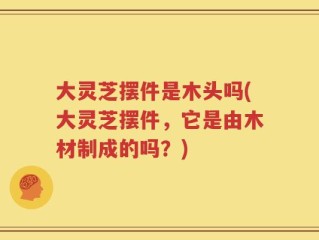 大灵芝摆件是木头吗(大灵芝摆件，它是由木材制成的吗？)