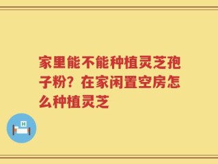家里能不能种植灵芝孢子粉？在家闲置空房怎么种植灵芝