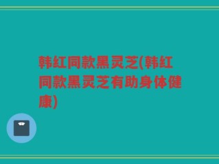 韩红同款黑灵芝(韩红同款黑灵芝有助身体健康)